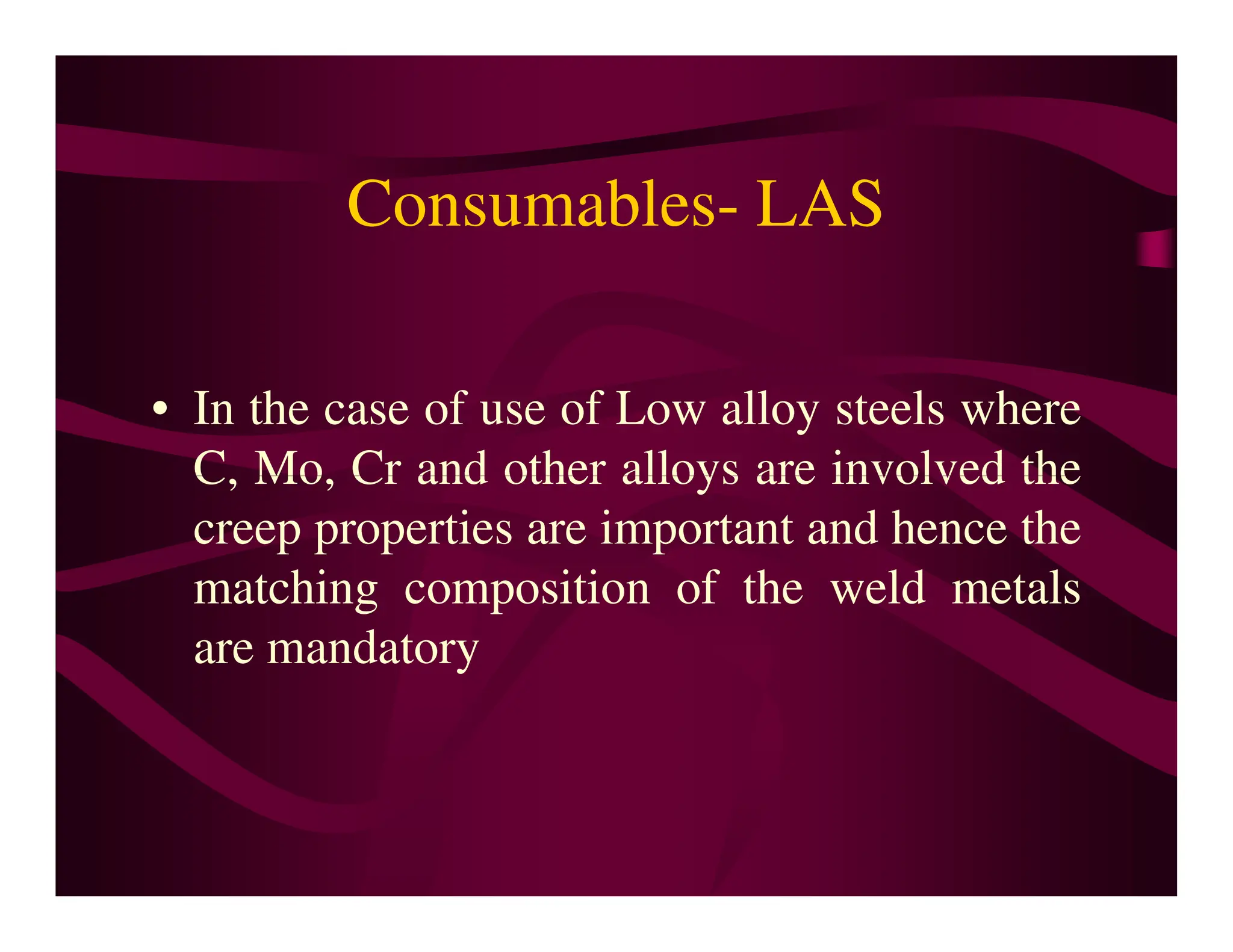 Consumables- LAS
• In the case of use of Low alloy steels where
C, Mo, Cr and other alloys are involved the
C, Mo, Cr and other alloys are involved the
creep properties are important and hence the
matching composition of the weld metals
are mandatory
 