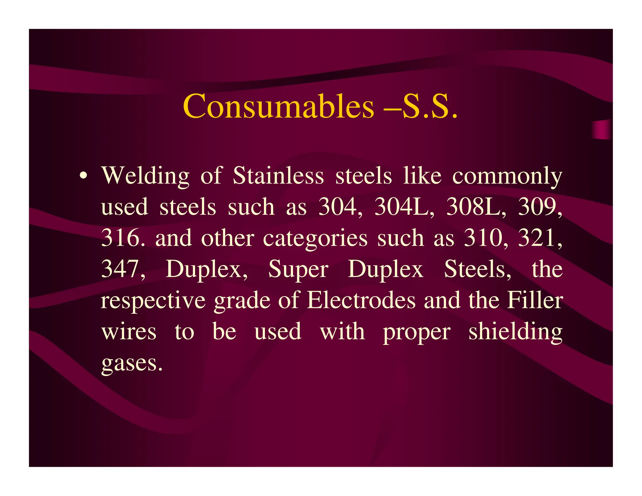 Consumables –S.S.
• Welding of Stainless steels like commonly
used steels such as 304, 304L, 308L, 309,
316. and other categories such as 310, 321,
316. and other categories such as 310, 321,
347, Duplex, Super Duplex Steels, the
respective grade of Electrodes and the Filler
wires to be used with proper shielding
gases.
 