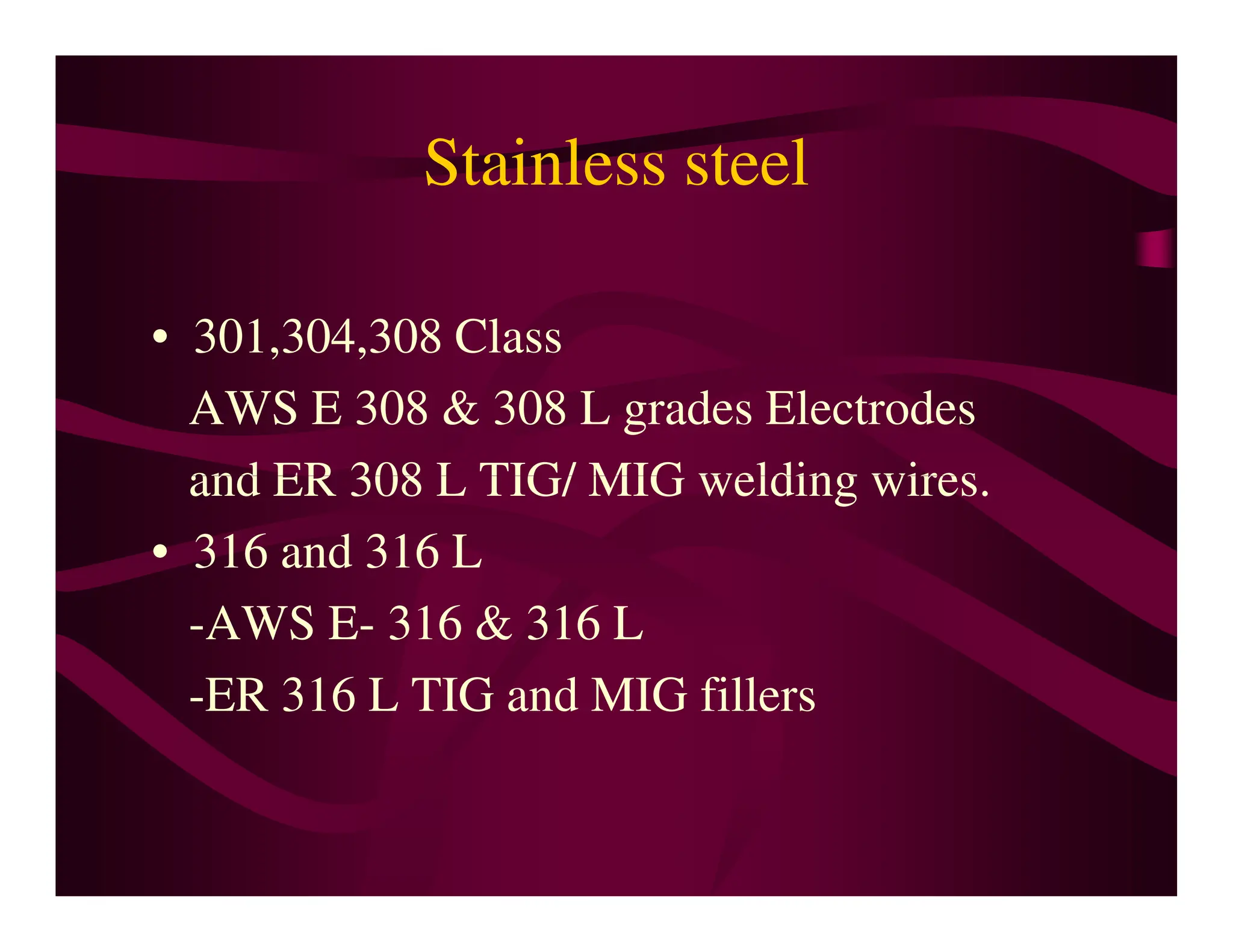 Stainless steel
• 301,304,308 Class
AWS E 308 & 308 L grades Electrodes
and ER 308 L TIG/ MIG welding wires.
and ER 308 L TIG/ MIG welding wires.
• 316 and 316 L
-AWS E- 316 & 316 L
-ER 316 L TIG and MIG fillers
 