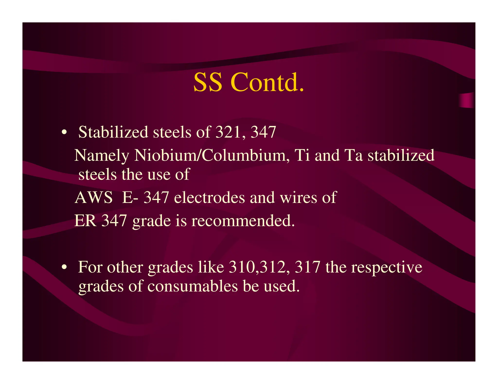 SS Contd.
• Stabilized steels of 321, 347
Namely Niobium/Columbium, Ti and Ta stabilized
steels the use of
AWS E- 347 electrodes and wires of
AWS E- 347 electrodes and wires of
ER 347 grade is recommended.
• For other grades like 310,312, 317 the respective
grades of consumables be used.
 
