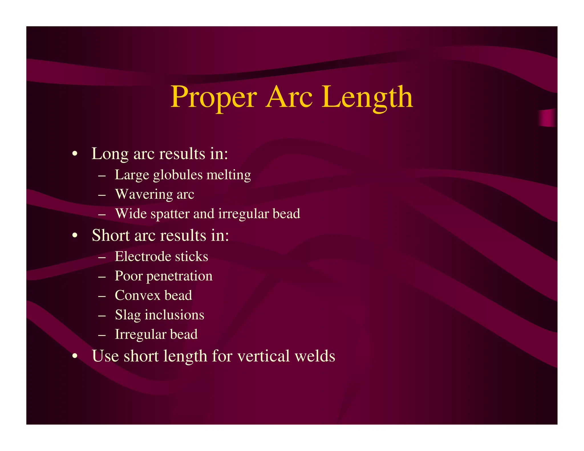 Proper Arc Length
• Long arc results in:
– Large globules melting
– Wavering arc
– Wide spatter and irregular bead
• Short arc results in:
• Short arc results in:
– Electrode sticks
– Poor penetration
– Convex bead
– Slag inclusions
– Irregular bead
• Use short length for vertical welds
 