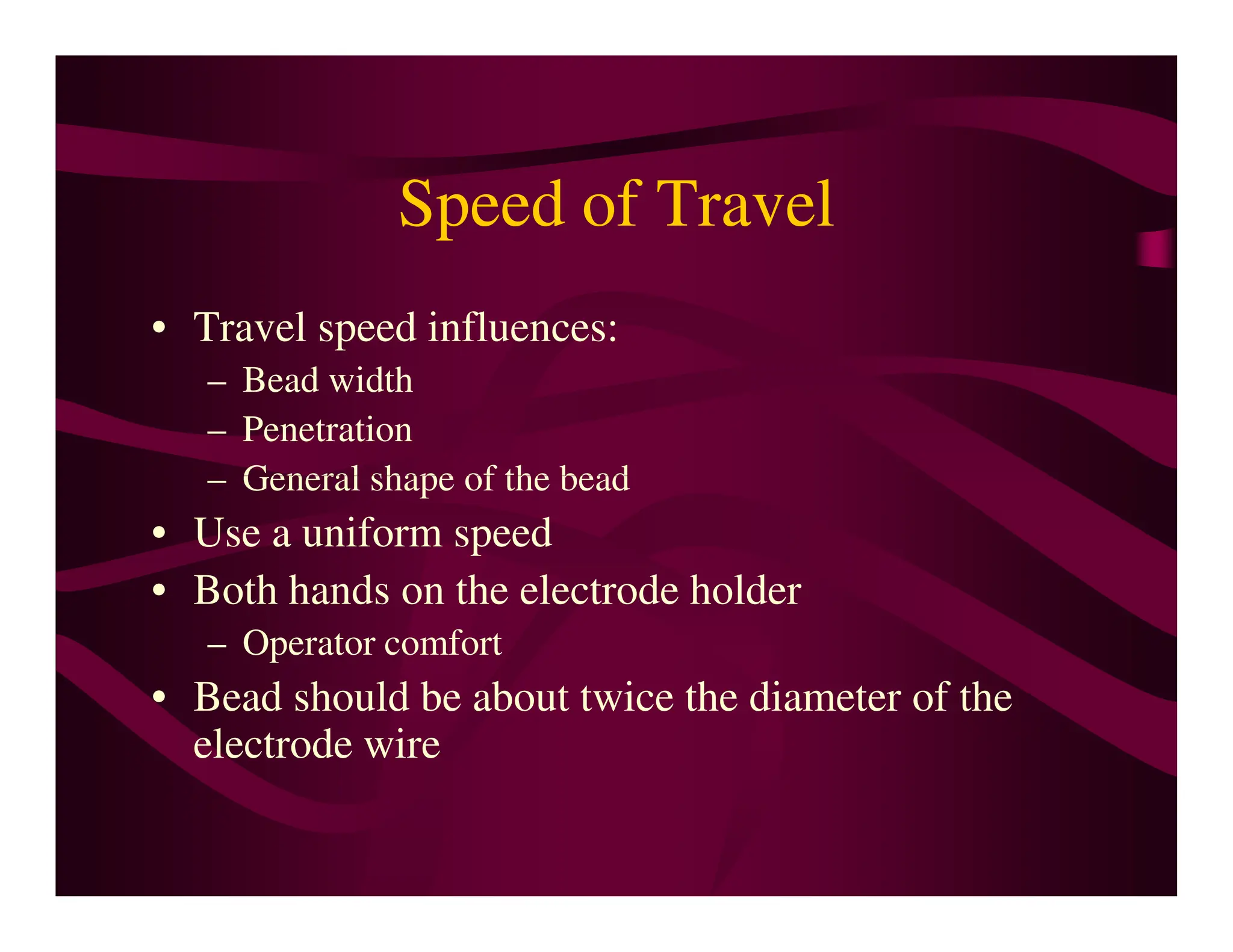 Speed of Travel
• Travel speed influences:
– Bead width
– Penetration
– General shape of the bead
– General shape of the bead
• Use a uniform speed
• Both hands on the electrode holder
– Operator comfort
• Bead should be about twice the diameter of the
electrode wire
 