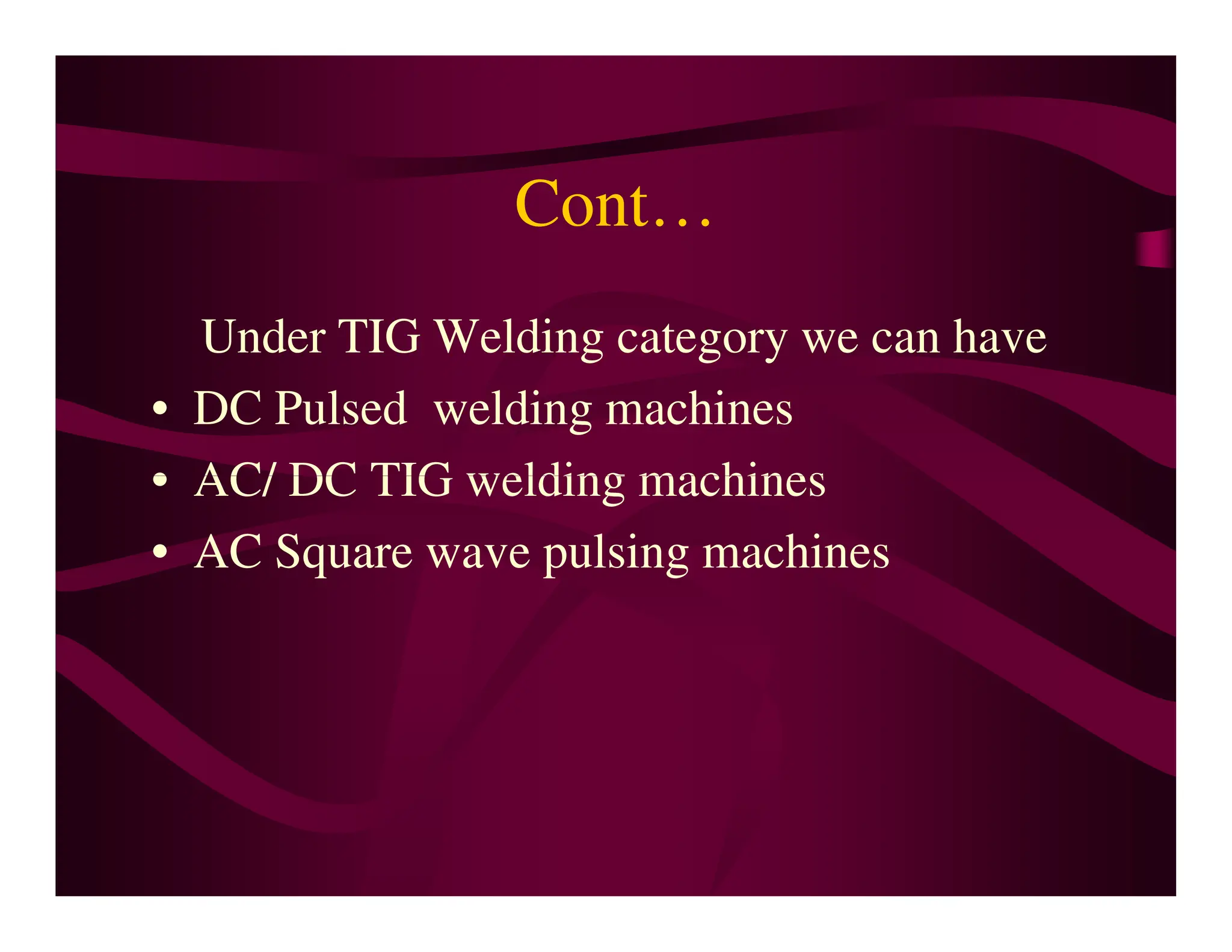 Cont…
Under TIG Welding category we can have
• DC Pulsed welding machines
• AC/ DC TIG welding machines
• AC/ DC TIG welding machines
• AC Square wave pulsing machines
 