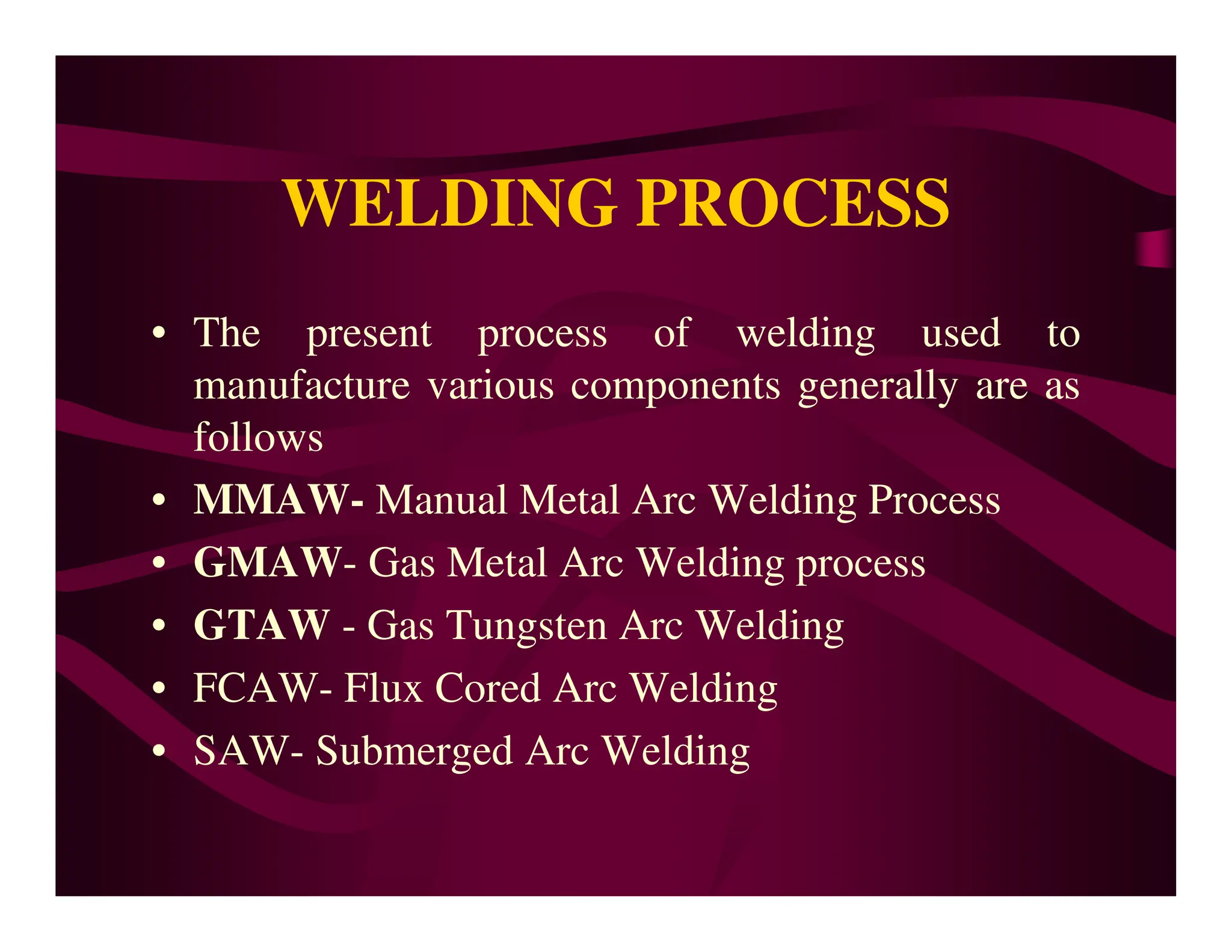 WELDING PROCESS
• The present process of welding used to
manufacture various components generally are as
follows
• MMAW- Manual Metal Arc Welding Process
• MMAW- Manual Metal Arc Welding Process
• GMAW- Gas Metal Arc Welding process
• GTAW - Gas Tungsten Arc Welding
• FCAW- Flux Cored Arc Welding
• SAW- Submerged Arc Welding
 