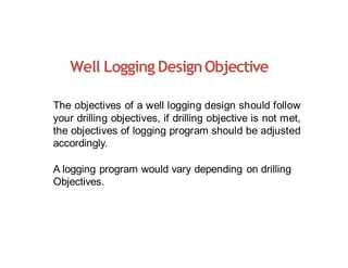Well Logging DesignObjective
The objectives of a well logging design should follow
your drilling objectives, if drilling objective is not met,
the objectives of logging program should be adjusted
accordingly.
A logging program would vary depending on drilling
Objectives.
 