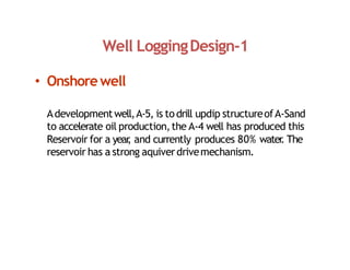 Well LoggingDesign‐1
• Onshorewell
Adevelopmentwell,A‐5, is todrill updip structureofA‐Sand
to accelerate oil production,the A‐4 well has produced this
Reservoir for a year
, and currently produces 80% water
. The
reservoir has a strong aquiverdrivemechanism.
 