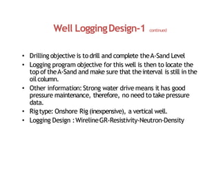 Well LoggingDesign‐1 continued
• Drilling objective is todrill and complete theA‐Sand Level
• Logging program objective for this well is then to locate the
top of theA‐Sand and make sure that theinterval is still in the
oilcolumn.
• Other information:Strong water drive means it has good
pressure maintenance, therefore, no need totake pressure
data.
• Rigtype: Onshore Rig (inexpensive), a vertical well.
• Logging Design :WirelineGR‐Resistivity‐Neutron‐Density
 