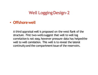 Well LoggingDesign‐2
• Offshorewell
A third appraisal well is proposed on the west flank of the
structure. First two‐wellssuggest that well to well log
correlationis not easy,however pressure data has helpedthe
well to well correlation. This well is to reveal the lateral
continuityand the compartmentissue of the reservoirs.
 