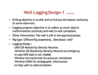 Well LoggingDesign‐1 continued
• Drilling objective is todrill and tofind out the lateral continuity
of somereservoirs.
• Logging program objective is to collect as much datato
confirmlateral continuityand well towell correlation.
• Otherinformation:Thewell is still in theappraisalphase.
• Rigtype: OffhoreRig (expensive), directional well?
• Logging Design:
‐ LWD GR‐Resistivity‐Density‐Neutron
‐ Wireline GR‐Resistivity‐Density‐Neutronascontigency
in case LWD data is not reliable
‐ Wireline formationtest forpressure correlation
‐ Wireline OBMI forstratigraphic information
to help well to wellcorrelation
 