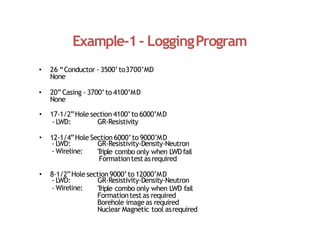 Example‐1‐ LoggingProgram
• 26 “Conductor ‐ 3500’to3700’MD
None
• 20”Casing ‐ 3700’to 4100’MD
None
• 17‐1/2”Hole section 4100’to 6000’MD
‐ LWD: GR‐Resistivity
• 12‐1/4”Hole Section 6000’to 9000’MD
‐ LWD: GR‐Resistivity‐Density‐Neutron
‐ Wireline: T
riple combo only when LWDfail
Formationtestasrequired
• 8‐1/2”Hole section 9000’to 12000’MD
‐ LWD: GR‐Resistivity‐Density‐Neutron
‐ Wireline: T
riple combo only when LWD fail
Formationtestas required
Borehole image as required
Nuclear Magnetic tool asrequired
 