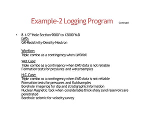 Example‐2Logging Program Continued
• 8‐1/2”Hole Section 9000’to 12000’MD
LWD:
GR‐Resistivity‐Density‐Neutron
Wireline:
T
riple combo as a contingencywhen LWDfail
Wet Case:
T
riple combo as a contingencywhen LWD datais not reliable
Formationtestsfor pressures and watersamples
H.C.Case:
T
riple combo as a contingencywhen LWD datais not reliable
Formationtestsfor pressures and fluidsamples
Borehole image log for dip and stratigraphicinformation
Nuclear Magnetic tool when considerablethick‐shalysand reservoirsare
penetrated
Borehole seismicfor velocitysurvey
 