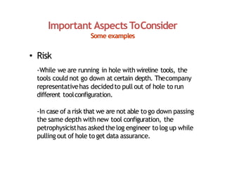 Important Aspects ToConsider
Some examples
• Risk
‐While we are running in hole with wireline tools, the
tools could not go down at certain depth. Thecompany
representativehas decidedto pull out of hole to run
different toolconfiguration.
‐In case of a risk that we are not able to go down passing
the same depth withnew tool configuration, the
petrophysicisthas asked thelog engineer to log up while
pulling out of hole to get data assurance.
 