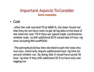 Important Aspects ToConsider
Some examples
• Cost
‐Afterthe well reached TD at 6000 ft, the team found out
that they do not have room to get all log data tothe baseof
the reservoir near TD if they use typical triple combination
wireline tools, to drill additional50 ftwould take24 hour rig
time including RIH andPOOH.
‐The petrophysicisthas then decidedtosplitthe tools into
tworuns, whichonly require additional6 hour rig time for
second wireline run. By doing that it would have saved 18
hour rig time if they drill additional50 ft to have only one
logging run
 