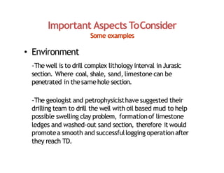 Important Aspects ToConsider
Some examples
• Environment
‐The well is to drill complex lithology interval in Jurasic
section. Where coal, shale, sand, limestone can be
penetrated in thesamehole section.
‐The geologist and petrophysicisthave suggested their
drilling team to drill the well with oil based mud to help
possible swelling clay problem, formationof limestone
ledges and washed‐out sand section, therefore it would
promotea smooth and successfullogging operationafter
they reach TD.
 