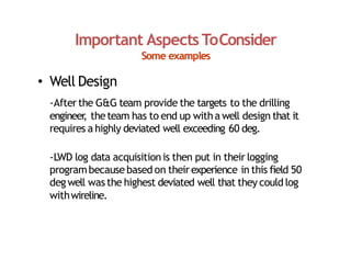 Important Aspects ToConsider
Some examples
• Well Design
‐Afterthe G&G team provide the targets to the drilling
engineer
, theteam has to end up witha well design that it
requires a highly deviated well exceeding 60 deg.
‐LWD log data acquisitionis then put in their logging
programbecausebased on theirexperience in this field 50
deg well was the highest deviated well that they could log
withwireline.
 