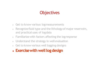 Objectives
 Get to know various logmeasurements
 Recognizefluid type and thelithologyofmajor reservoirs,
and practicaluses of logdata
 Familiarizewith factors affecting the logresponse
 Understand the strategy in wellevaluation
 Get to knowvarious well logging designs
 Exercisewith welllogdesign
 