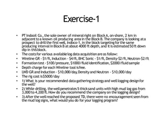 Exercise‐1
• PT Indooil Co.,the sole owner of mineralright on BlockA, on‐shore, 2 km in
adjacenttoa known oil producing areain the Block B.The company is looking ata
prospect to drillthe firstwell, Indoco‐1,in the block targetingforthe same
producing intervalin BlockB atabout 4000 ft depth,and itis estimated50ft down
dip in thisblock.
• The costsfor various availablelog dataacquisitionareas follow:
• Wireline GR ‐ $1/ft,Induction ‐ $4/ft,BHC Sonic ‐ $1/ft,Density‐$2/ft,Neutron‐$2/ft
• Formationtest‐$100/pressure,$1000/fluididentification,$2000/fluidsample
• Depth charge for each Wireline tool isfree.
• LWD GR and Induction ‐ $10,000/day
,Densityand Neutron ‐ $10,000/day
• The rig cost is$5000/day
• 1) What is your recommended datagatheringstrategyand welllogging designfor
the well?
• 2) While drilling, thewellpenetrates5 thicksand units with high mud log gas from
3,000to 4,200ft.How do you recommend the company on the logging design?
• 3)After the wellreached the proposed TD,there were no encouragementseenfrom
the mud log signs,what would you do for your logging program?
 
