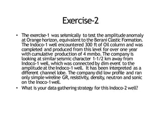 Exercise‐2
• The exercise‐1 was seismically to test the amplitudeanomaly
at Orangehorizon,equivalenttothe Berani Clastic Formation.
The Indoco‐1 well encountered 300 ft of Oil column and was
completed and produced from this level for over one year
with cumulative production of 4 mmbo.The company is
looking at similarseismic character 1‐1/2 km away from
Indoco‐1 well, which was connectedby dim event to the
amplitudeat theIndoco‐1 well. It has been interpreted as a
different channel lobe. The companydid low profile and ran
only simplewireline GR,resistivity, density, neutron and sonic
on the Inoco‐1well.
• What is your data gathering strategy forthis Indoco‐2 well?
 