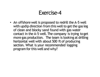 Exercise‐4
• An offshore well is proposed to redrill the A‐5 well
with updip direction fromthis well to get the gas leg
of clean and blocky sand found with gas water
contact in the A‐5 well.The company is trying toget
more gas production. The team is looking at drilling
horizontal well with about 500 ft of producing
section. What is your recommended logging
programfor this well and why?
 