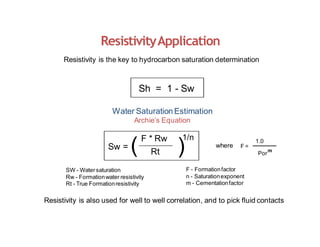 Resistivity is the key to hydrocarbon saturation determination
Sh = 1 - Sw
Water Saturation Estimation
Archie’s Equation
ResistivityApplication
F * Rw
Rt
Sw = (
SW - Watersaturation
Rw - Formationwater resistivity
Rt - True Formationresistivity
)
1/n
where F =
1.0
Por
m
Resistivity is also used for well to well correlation, and to pick fluid contacts
F - Formationfactor
n - Saturationexponent
m - Cementationfactor
 