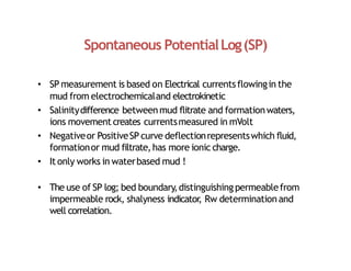 Spontaneous PotentialLog(SP)
• SP measurement is based on Electrical currentsflowingin the
mud from electrochemicaland electrokinetic
• Salinitydifference betweenmud flitrate and formationwaters,
ions movement creates currentsmeasured in mVolt
• Negativeor PositiveSP curve deflectionrepresentswhich fluid,
formationor mud filtrate,has more ionic charge.
• It only works in waterbased mud !
• The use of SP log; bed boundary,distinguishingpermeablefrom
impermeable rock, shalyness indicator
, Rw determinationand
well correlation.
 