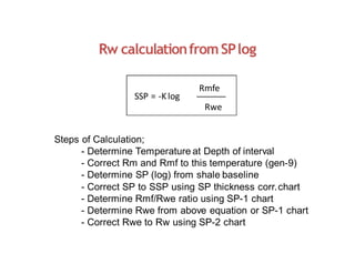 Rw calculationfromSPlog
SSP = -Klog
Rmfe
Rwe
Steps of Calculation;
- Determine Temperature at Depth of interval
- Correct Rm and Rmf to this temperature (gen-9)
- Determine SP (log) from shale baseline
- Correct SP to SSP using SP thickness corr.chart
- Determine Rmf/Rwe ratio using SP-1 chart
- Determine Rwe from above equation or SP-1 chart
- Correct Rwe to Rw using SP-2 chart
 