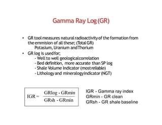 Gamma Ray Log(GR)
• GR toolmeasures naturalradioactivityoftheformationfrom
theemmision of all these;(T
otalGR)
Potasium,Uranium andThorium
• GR log is usedfor;
‐ Well to well geologicalcorrelation
‐ Bed definition, more accurate than SP log
‐ Shale Volume Indicator (mostreliable)
‐ Lithologyand mineralogyindicator(NGT)
IGR =
GRlog - GRmin
GRsh - GRmin
IGR - Gamma ray index
GRmin - GR clean
GRsh - GR shale baseline
 