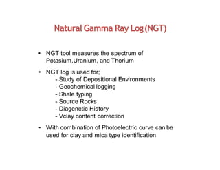 NaturalGamma Ray Log(NGT)
• NGT tool measures the spectrum of
Potasium,Uranium, and Thorium
• NGT log is used for;
- Study of Depositional Environments
- Geochemical logging
- Shale typing
- Source Rocks
- Diagenetic History
- Vclay content correction
• With combination of Photoelectric curve can be
used for clay and mica type identification
 