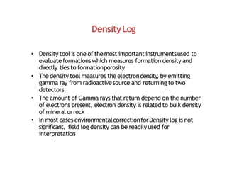 DensityLog
• Density tool is one of themost important instrumentsused to
evaluateformationswhich measures formation density and
directly ties to formationporosity
• The density tool measures theelectrondensity
, by emitting
gamma ray from radioactivesource and returning to two
detectors
• The amount of Gamma rays that return depend on the number
of electrons present, electron density is related to bulk density
of mineral orrock
• In most cases environmentalcorrectionforDensity log is not
significant, field log density can be readily used for
interpretation
 