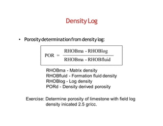 DensityLog
POR =
• Porositydeterminationfromdensitylog:
RHOBma - RHOBlog
RHOBma - RHOBfluid
RHOBma - Matrix density
RHOBfluid - Formation fluid density
RHOBlog - Log density
PORd - Density derived porosity
Exercise: Determine porosity of limestone with field log
density inicated 2.5 gr/cc.
 
