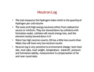 NeutronLog
• The tool measures theHydrogen Index which is thequantityof
Hydrogen per unitvolume
• The tools emit high energy neutrons eitherfrom radioactive
source or minitron.They are sloweddown by collisionswith
formation nuclei, collisionwill result energy loss,and the
elementmostlyslowed down is H
• Water has high neutron counts,Oilhas a littlelesscounts than
Water
, Gas will havevery low neutron counts
• Neutron log is very sensitiveto environment change; bore hole
size, mud cake,mud weight, temperature, stand‐off, pressure
and formation salinity
, measurement is compensation of far
and near countrates.
 