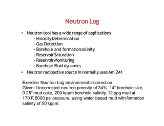 NeutronLog
• Neutron tool has a wide rangeof applications
‐ PorosityDetermination
‐ Gas Detection
‐ Borehole and formationsalinity
‐ ReservoirSaturation
‐ ReservoirMonitoring
‐ Borehole Fluid dynamics
• Neutron radioactivesourcein normally usesAm 241
Exercise Neutron Log environmental correction
Given: Uncorrected neutron porosity of 34%, 14” borehole size,
0.25” mud cake, 200 kppm borehole salinity, 12 ppg mud at
170 F, 5000 psi pressure, using water based mud with formation
salinity of 50 kppm.
 