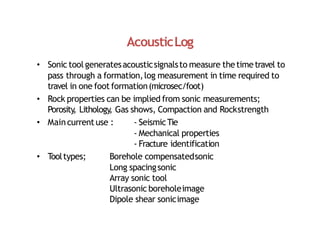 AcousticLog
• Sonic tool generatesacousticsignalsto measure thetimetravel to
pass through a formation,log measurement in time required to
travel in one foot formation(microsec/foot)
• Rock properties can be implied from sonic measurements;
Porosity
, Lithology
, Gas shows, Compaction and Rockstrength
• Maincurrent use : ‐ SeismicTie
‐ Mechanical properties
‐ Fracture identification
• T
ooltypes; Borehole compensatedsonic
Long spacingsonic
Array sonic tool
Ultrasonic boreholeimage
Dipole shear sonicimage
 