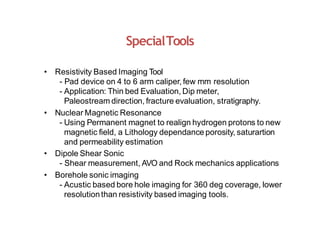 SpecialTools
• Resistivity Based Imaging Tool
- Pad device on 4 to 6 arm caliper, few mm resolution
- Application: Thin bed Evaluation, Dip meter,
Paleostream direction, fracture evaluation, stratigraphy.
• Nuclear Magnetic Resonance
- Using Permanent magnet to realign hydrogen protons to new
magnetic field, a Lithology dependance porosity, saturartion
and permeability estimation
• Dipole Shear Sonic
- Shear measurement, AVO and Rock mechanics applications
• Borehole sonic imaging
- Acustic based bore hole imaging for 360 deg coverage, lower
resolutionthan resistivity based imaging tools.
 