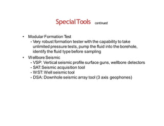 SpecialTools continued
• Modular Formation Test
- Very robust formation tester with the capability to take
unlimited pressure tests, pump the fluid into the borehole,
identify the fluid type before sampling
• WellboreSeismic
- VSP: Vertical seismic profile surface guns, wellbore detectors
- SAT:Seismic acquisition tool
- WST: Well seismic tool
- DSA: Downhole seismic array tool (3 axis geophones)
 