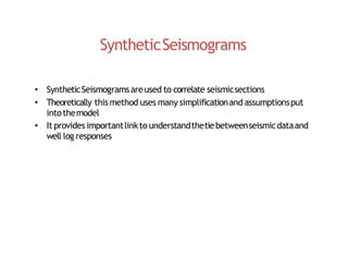 SyntheticSeismograms
• SyntheticSeismogramsareused to correlate seismicsections
• Theoretically this method uses many simplificationand assumptionsput
intothemodel
• It provides importantlinkto understandthetiebetweenseismicdataand
well log responses
 