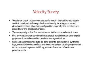 Velocity Survey
• Velocity or check shot surveys areperformedin the wellboreto obtain
vertical travelpaths through the formationsby locatingsourcesand
detectors/receivers at certainconfiguration,normallythe receiversare
placednearthe gelogicalhorizons
• The surveyonly utilize first arrivalto use in the recordedseismictrace
• First arrivalsarethen convertedintovertical travel timeson time‐depth
graphs whichcan be used to calculate averagevelocities
• Sonic log calibrationneeds to be done prior to generationof synthetic
logs,normallyborehole effects arefound veryoften causingdriftwhichis
to be removedto preventshiftingin timeof seismicreflectionsor
pesudoevents
 