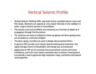 Vertical SeismicProfile
• Vertical Seismic Profiling (VSP) uses both entire recorded seismic trace and
first break. Receivers are spaced at very closed intervals in the wellbore in
order to geta seismicsection in thewellbore
• The seismicwaveand alleffects aremeasured as a function of depth as it
propagates through theformations
• Thr receiversare close to reflectorswhere up‐going and down‐goingwaves
are recorded as a function ofdepth
• The down‐going waveletsareused to design deconvolutionfilters
• In general VSP provide much betterspatialandtemporalresolution,the
signal changes intermof bandwidth and energy loss aremeasured
• Applicatiosof VSP are to correlatetheactualseismiceventswith more
confidence,and with much betterresolution due to shorter travelpathsit
can provide a tool to generatehigh resolution maps,and betterestimateof
rockproperties
 