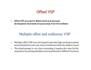 Offset VSP
• OffsetVSP areused to detect faultsand pincouts
developedto illuminatestructureaway from thewellbore
Multiple offset and walkaway VSP
• Multiple offset VSP were developed to provide high-resolutionseismic
structuraldetailsin the area where interference from the shallow layers
• The disadvantages is very time consuming, it requiresfew days for the
acquisition by puttingmultiplesourcepositioned in different locations
 