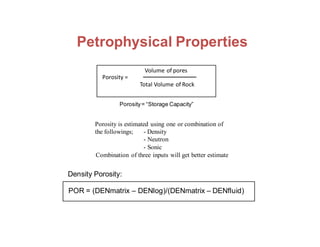 the followings; - Density
- Neutron
- Sonic
Volume of pores
Porosity =
Total Volume of Rock
Porosity= “Storage Capacity”
Porosity is estimated using one or combination of
Combination of three inputs will get better estimate
Density Porosity:
POR = (DENmatrix – DENlog)/(DENmatrix – DENfluid)
Petrophysical Properties
 