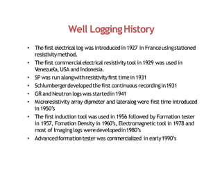 Well LoggingHistory
• The first electrical log was introducedin 1927 in Franceusingstationed
resistivitymethod.
• The first commercialelectrical resistivitytool in 1929 was used in
Venezuela, USA andIndonesia.
• SP was run alongwithresistivityfirst timein 1931
• Schlumbergerdevelopedthefirst continuous recordingin1931
• GR andNeutron logs was startedin1941
• Microresistivity array dipmeter and lateralog were first time introduced
in 1950’s
• The first induction tool was used in 1956 followed by Formation tester
in 1957, Fomation Density in 1960’s, Electromagnetic tool in 1978 and
most of Imaginglogs weredevelopedin1980’s
• Advancedformationtester was commercialized in early1990’s
 