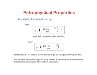 Permeability Estimationfrom Logs
K=
93 *Por
Swi
Permeability (K) is a measure of rock property to get the fluid passes through the rock.
The equations are based on empirical study, accurate K estimation can be obtained from
formation test, drillstem test (DST) or from core analysis
( 2.2
) 2
K=
250 *Por
Swi
( 3
)2
Timur’s
Tixier’s
where Swi = Irreducible water saturation
Petrophysical Properties
 