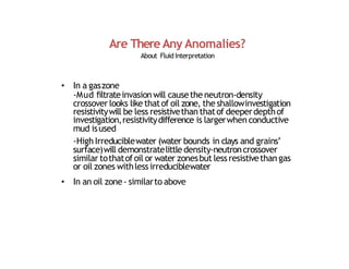 Are There Any Anomalies?
About Fluid Interpretation
• In a gaszone
‐Mud filtrateinvasion will causethe neutron‐density
crossover looks like thatof oil zone, the shallowinvestigation
resistivitywill be less resistivethan thatof deeperdepthof
investigation,resistivitydifference is largerwhen conductive
mud isused
‐High Irreduciblewater (water bounds in clays and grains’
surface)will demonstratelittle density‐neutroncrossover
similar tothatofoil or water zonesbut less resistivethan gas
or oil zones withless irreduciblewater
• In an oil zone‐ similarto above
 
