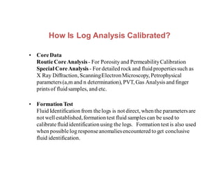 How Is Log Analysis Calibrated?
• Core Data
Routie CoreAnalysis- For Porosity and PermeabilityCalibration
Special Core Analysis - For detailed rock and fluid propertiessuch as
X Ray Diffraction, ScanningElectronMicroscopy, Petrophysical
parameters(a,m and n determination), PVT, Gas Analysis and finger
printsof fluid samples, and etc.
• Formation Test
Fluid Identification from the logs is not direct, when the parametersare
not well established,formation test fluid samples can be used to
calibrate fluid identification using the logs. Formation test is also used
when possible log responseanomaliesencountered to get conclusive
fluid identification.
 