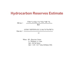 Hydrocarbon Reserves Estimate
Oil rec =
7758 * (1-Sw) * h * Por * RF *A
Where : RF - Recovery Factor
h - Thickness, A- Area
BoI - Oil Vol. factor
BoI = 1.05 + 0.5 * (Gas Oil Ratio/100)
BoI
(43560 * DEPTH*0.43)* (1-Sw)* h* Por*RF*A
Gas rec =
15
 