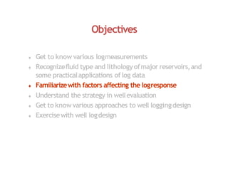 Objectives
 Get to know various logmeasurements
 Recognizefluid type and lithologyofmajor reservoirs,and
some practicalapplications of log data
 Familiarizewith factors affecting the logresponse
 Understand the strategy in wellevaluation
 Get to knowvarious approaches to well loggingdesign
 Exercisewith well logdesign
 