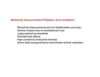 Resistivity MeasurementProblems andLimitations
Resistivity measurements are not reliable when you have:
Severe invasion due to overbalanced mud
Large washed-out borehole
Shoulder bed affects
High content of conductive minerals
Some older tool generations have limited vertical resolution
 
