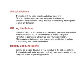 SP LogLimitations
The tool is only for water based borehole environment
SP is not reliable when you have no or very small contrast
between Formation water salinity and mud filtrate salinity resulting in no
to small SP deflection
GR Log Limitations
Standard GR tool is not reliable when you log an interval with radioactive
mineral rich rocks. NGT is recommended to use for this type of
Formation to get reliable GR derived clay volume calculation.
GR measurements in cased hole environment need to be normalized
due to casing, and cement attenuation
Density Log Limitations
Density log is a pad device, it is very sensitive to the pad contact with
The borehole wall, make sure to consult with your petrophysicist prior to
using the data for any other applications.
 