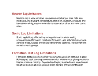 Neutron LogLimitations
Neutron log is very sensitive to environment change; bore hole size,
mud cake, mud weight, temperature, stand-off, invasion, pressure and
formation salinity, measurement is compensation of far and near count
rates.
Sonic Log Limitations
Sonic log is likely affected by strong attenuation when we log
unconsolidated formation, fractured formation, gas saturated reservoirs,
aerated muds, rugose and enlarged borehole sections. Typically shows
some curve skippings.
Formation Test Log Limitations
Formation test problems normally occur when you don not have a good
Rubber pad seal, causing a communication with the mud giving you much
Higher pressure reading. Depleted and highly invaded zone would cause
long fluid pumping before you get clean sample or fluididentification
 