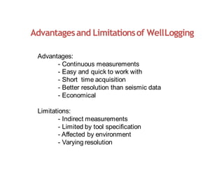 Advantagesand Limitationsof WellLogging
Advantages:
- Continuous measurements
- Easy and quick to work with
- Short time acquisition
- Better resolution than seismic data
- Economical
Limitations:
- Indirect measurements
- Limited by tool specification
- Affected by environment
- Varying resolution
 